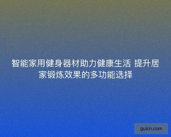 智能家用健身器材助力健康生活 提升居家锻炼效果的多功能选择