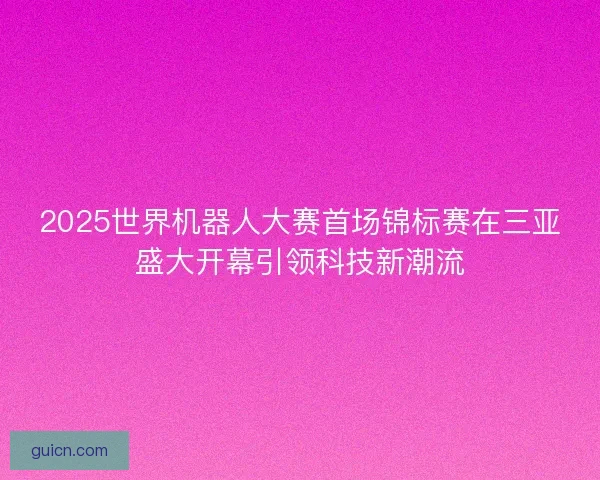 2025世界机器人大赛首场锦标赛在三亚盛大开幕引领科技新潮流