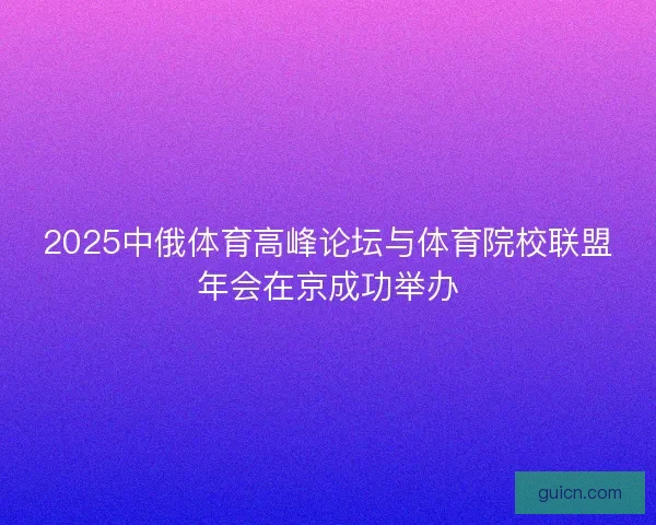 2025中俄体育高峰论坛与体育院校联盟年会在京成功举办