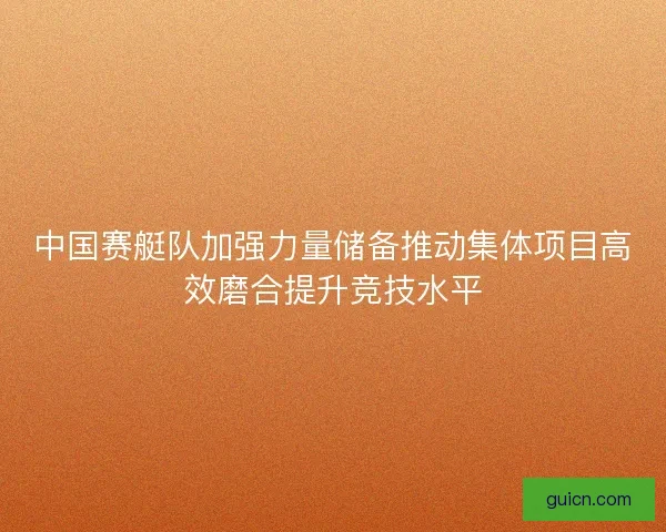 中国赛艇队加强力量储备推动集体项目高效磨合提升竞技水平