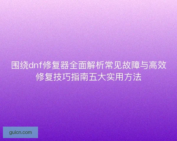 围绕dnf修复器全面解析常见故障与高效修复技巧指南五大实用方法