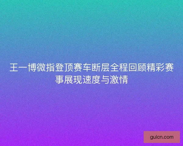 王一博微指登顶赛车断层全程回顾精彩赛事展现速度与激情