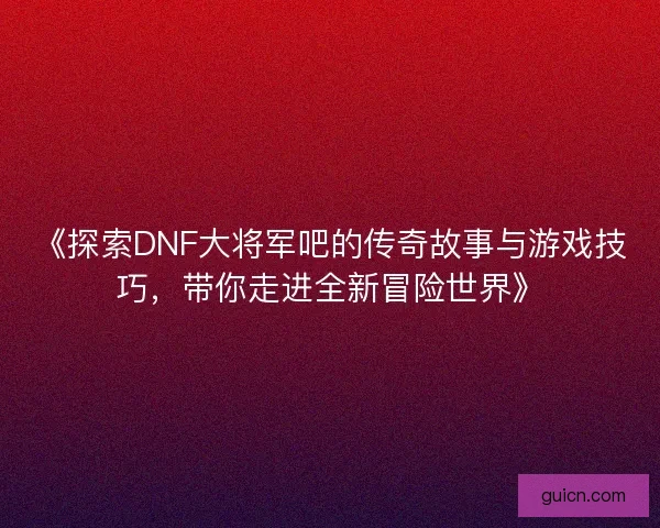 《探索DNF大将军吧的传奇故事与游戏技巧，带你走进全新冒险世界》