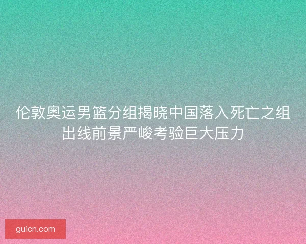 伦敦奥运男篮分组揭晓中国落入死亡之组出线前景严峻考验巨大压力