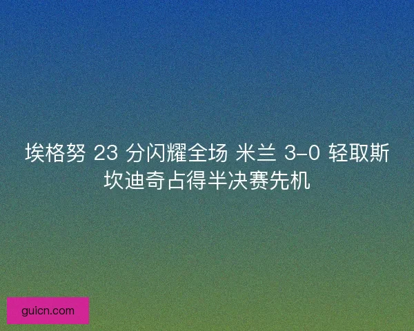 埃格努 23 分闪耀全场 米兰 3-0 轻取斯坎迪奇占得半决赛先机