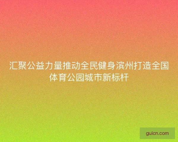 汇聚公益力量推动全民健身滨州打造全国体育公园城市新标杆