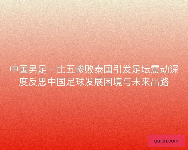 中国男足一比五惨败泰国引发足坛震动深度反思中国足球发展困境与未来出路