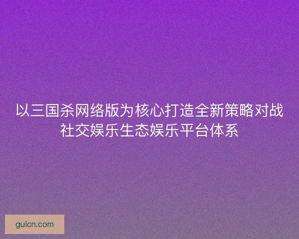以三国杀网络版为核心打造全新策略对战社交娱乐生态娱乐平台体系