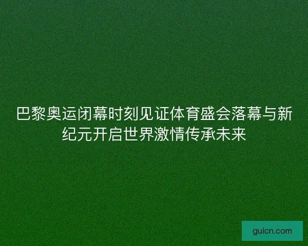 巴黎奥运闭幕时刻见证体育盛会落幕与新纪元开启世界激情传承未来