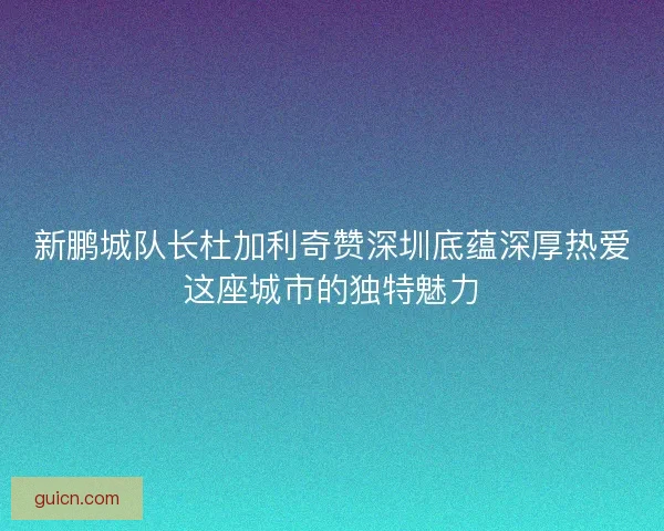 新鹏城队长杜加利奇赞深圳底蕴深厚热爱这座城市的独特魅力