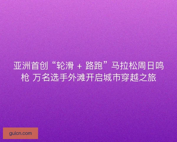 亚洲首创 “轮滑 + 路跑” 马拉松周日鸣枪 万名选手外滩开启城市穿越之旅