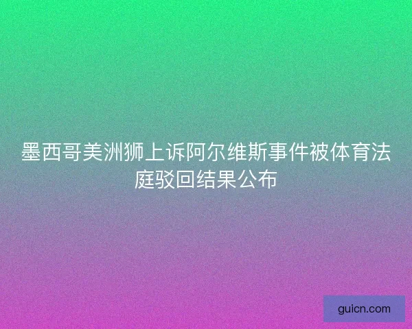 墨西哥美洲狮上诉阿尔维斯事件被体育法庭驳回结果公布 墨西哥美洲狮上诉阿尔维斯事件被体育法庭驳回结果公布