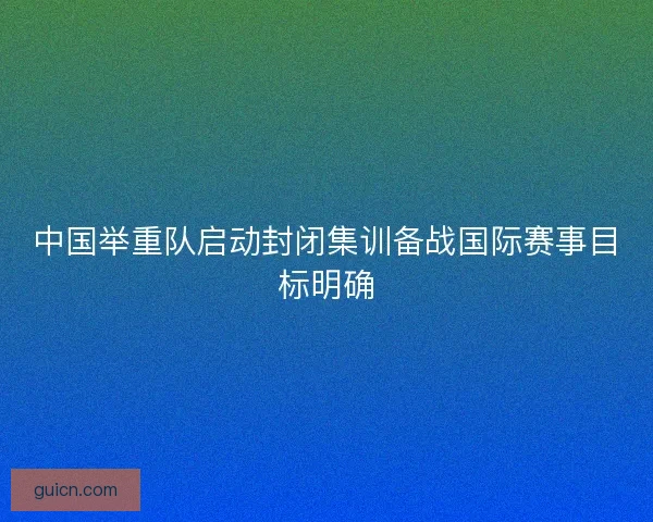 中国举重队启动封闭集训备战国际赛事目标明确