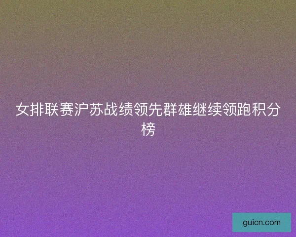 女排联赛沪苏战绩领先群雄继续领跑积分榜 女排联赛沪苏战绩领先群雄继续领跑积分榜