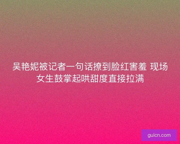 吴艳妮被记者一句话撩到脸红害羞 现场女生鼓掌起哄甜度直接拉满