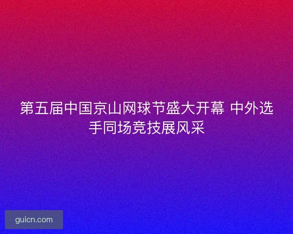 第五届中国京山网球节盛大开幕 中外选手同场竞技展风采 第五届中国京山网球节盛大开幕 中外选手同场竞技展风采