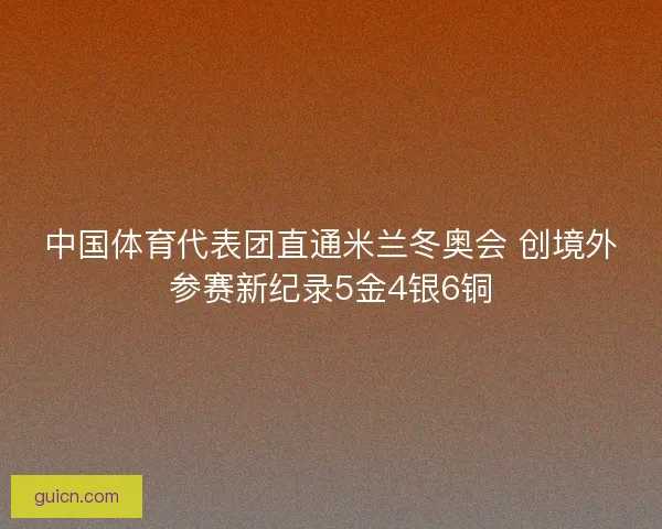 中国体育代表团直通米兰冬奥会 创境外参赛新纪录5金4银6铜 中国体育代表团直通米兰冬奥会 创境外参赛新纪录5金4银6铜