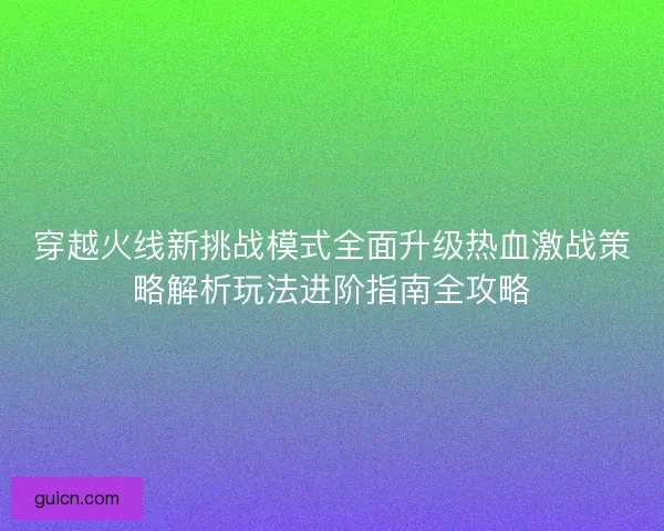穿越火线新挑战模式全面升级热血激战策略解析玩法进阶指南全攻略 穿越火线新挑战模式全面升级热血激战策略解析玩法进阶指南全攻略