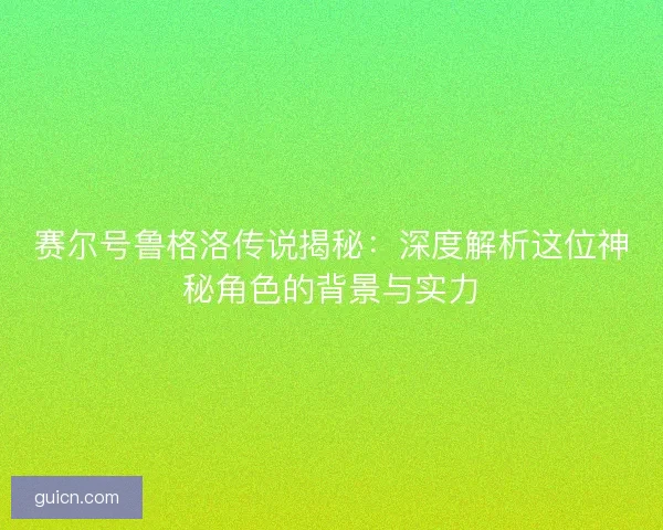 赛尔号鲁格洛传说揭秘：深度解析这位神秘角色的背景与实力