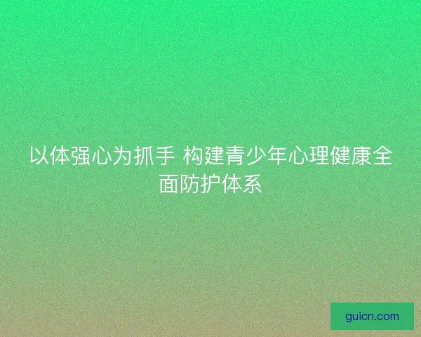 以体强心为抓手 构建青少年心理健康全面防护体系
