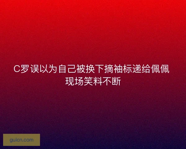 C罗误以为自己被换下摘袖标递给佩佩 现场笑料不断