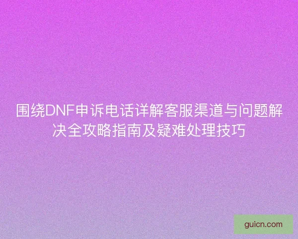 围绕DNF申诉电话详解客服渠道与问题解决全攻略指南及疑难处理技巧