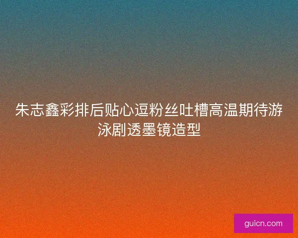 朱志鑫彩排后贴心逗粉丝吐槽高温期待游泳剧透墨镜造型 朱志鑫彩排后贴心逗粉丝吐槽高温期待游泳剧透墨镜造型