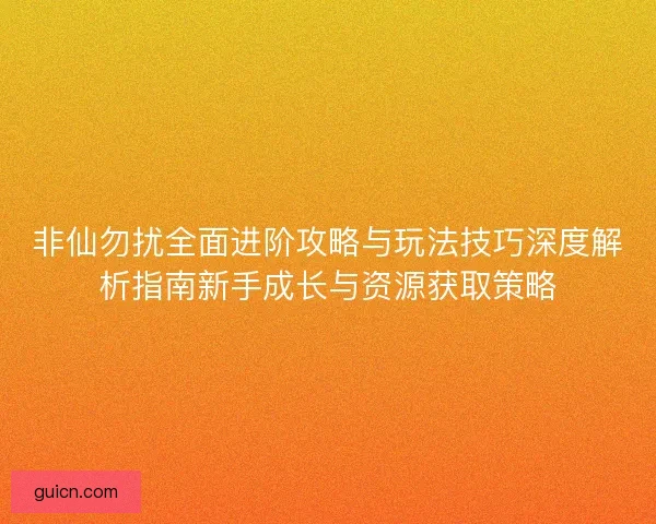 非仙勿扰全面进阶攻略与玩法技巧深度解析指南新手成长与资源获取策略