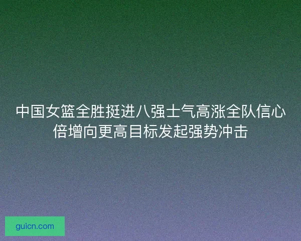 中国女篮全胜挺进八强士气高涨全队信心倍增向更高目标发起强势冲击 中国女篮全胜挺进八强士气高涨全队信心倍增向更高目标发起强势冲击